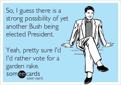 So, I guess there is a
strong possibility of yet
another Bush being
elected President.

Yeah, pretty sure I'd
I'd rather vote for a 
garden rake.