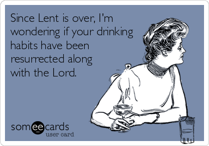 Since Lent is over, I'm
wondering if your drinking
habits have been
resurrected along
with the Lord.