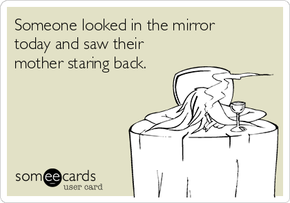 Someone looked in the mirror
today and saw their
mother staring back.