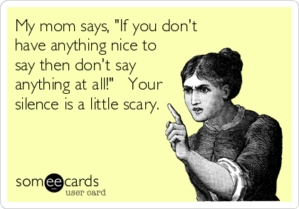 My mom says, "If you don't
have anything nice to
say then don't say
anything at all!"   Your
silence is a little scary.