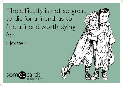 The difficulty is not so great
to die for a friend, as to
find a friend worth dying
for.
Homer