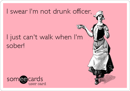 I swear I'm not drunk officer,


I just can't walk when I'm
sober!
