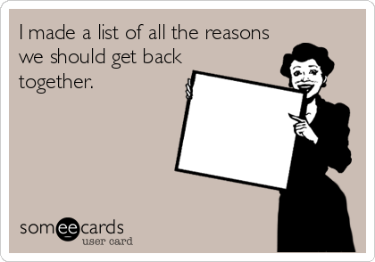 I made a list of all the reasons
we should get back
together.