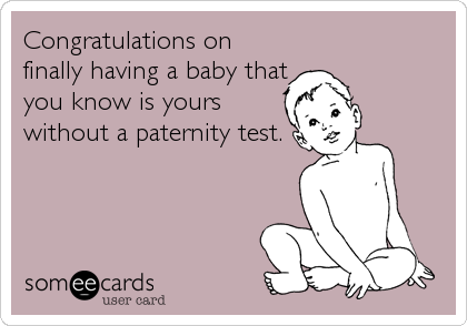 Congratulations on
finally having a baby that
you know is yours
without a paternity test.