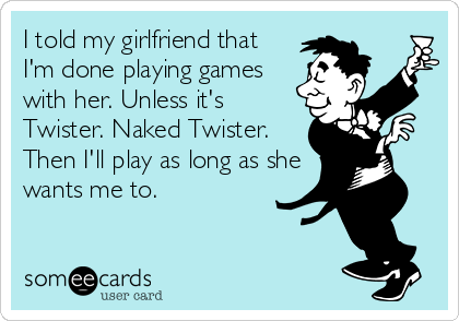 I told my girlfriend that
I'm done playing games
with her. Unless it's
Twister. Naked Twister.
Then I'll play as long as she
wants me to.
