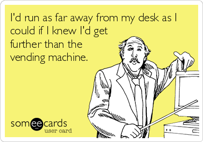 I'd run as far away from my desk as I
could if I knew I'd get
further than the
vending machine.