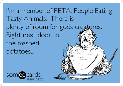 I'm a member of PETA. People Eating Tasty Animals.. There is plenty of room  for gods creatures. Right next door to the mashed potatoes... |  Encouragement Ecard