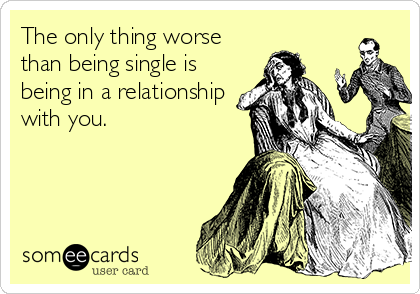 The only thing worse
than being single is
being in a relationship
with you.
