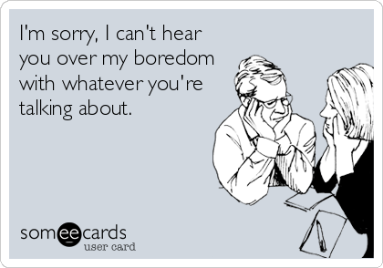I'm sorry, I can't hear
you over my boredom
with whatever you're
talking about.