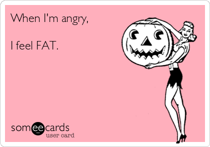 When I'm angry,

I feel FAT.