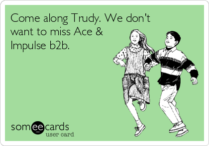 Come along Trudy. We don't
want to miss Ace &
Impulse b2b.