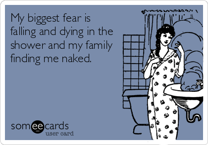 My biggest fear is
falling and dying in the
shower and my family
finding me naked.