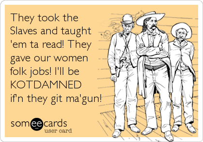 They took the
Slaves and taught
'em ta read! They
gave our women
folk jobs! I'll be
KOTDAMNED
if'n they git ma'gun!