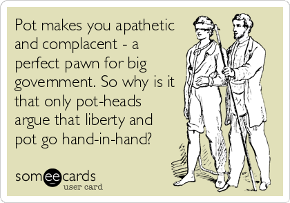 Pot makes you apathetic
and complacent - a
perfect pawn for big
government. So why is it
that only pot-heads
argue that liberty and
pot go%
