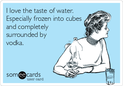 I love the taste of water.
Especially frozen into cubes
and completely
surrounded by
vodka.
