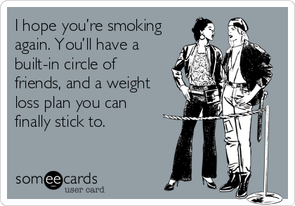 I hope you’re smoking
again. You’ll have a
built-in circle of
friends, and a weight
loss plan you can 
finally stick to.