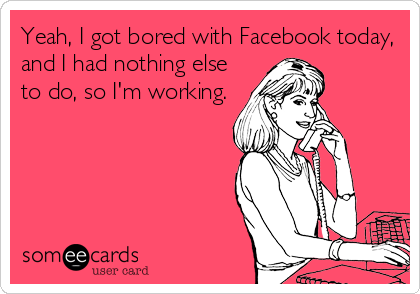 Yeah, I got bored with Facebook today,
and I had nothing else
to do, so I'm working.