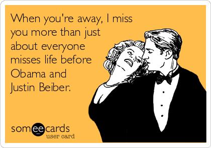 When you're away, I miss
you more than just
about everyone
misses life before
Obama and
Justin Beiber.