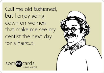 Call me old fashioned,
but I enjoy going
down on women 
that make me see my 
dentist the next day 
for a haircut.
