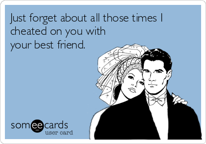 Just forget about all those times I
cheated on you with
your best friend.