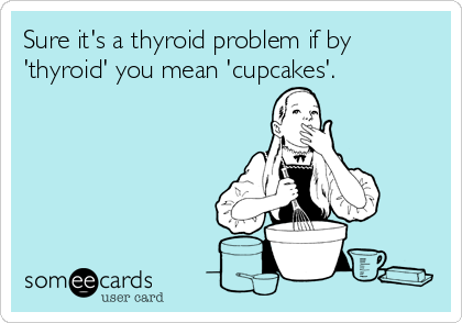 Sure it's a thyroid problem if by
'thyroid' you mean 'cupcakes'.