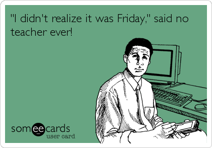 "I didn't realize it was Friday," said no
teacher ever!