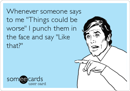 Whenever someone says
to me "Things could be
worse" I punch them in
the face and say "Like
that?"