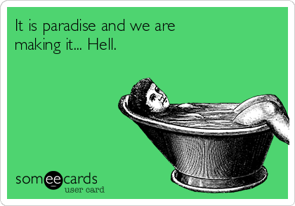 It is paradise and we are
making it... Hell.