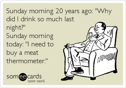 Sunday morning 20 years ago: "Why
did I drink so much last
night?"
Sunday morning
today: "I need to
buy a meat
thermometer."