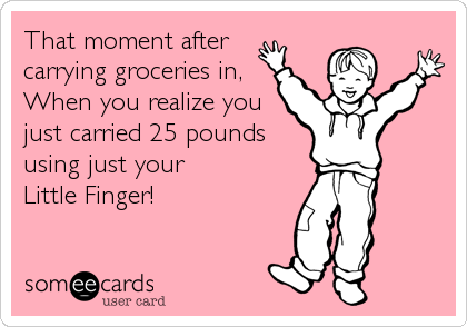 That moment after 
carrying groceries in,
When you realize you
just carried 25 pounds
using just your 
Little Finger!