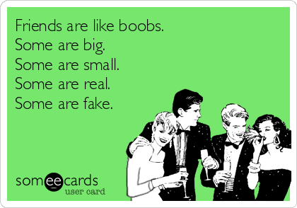 Friends are like boobs.
Some are big.
Some are small.
Some are real.
Some are fake.
