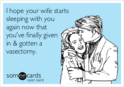 I hope your wife starts
sleeping with you
again now that
you've finally given
in & gotten a
vasectomy.