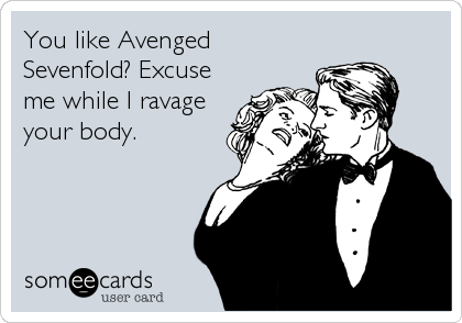 You like Avenged
Sevenfold? Excuse
me while I ravage
your body.