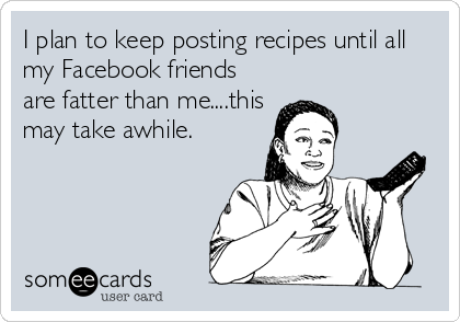 I plan to keep posting recipes until all
my Facebook friends
are fatter than me....this
may take awhile.