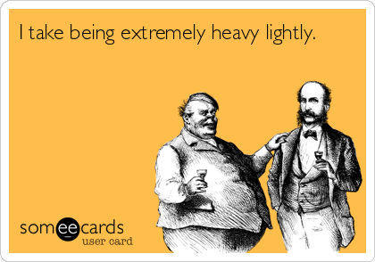 I take being extremely heavy lightly.
