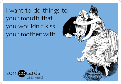 I want to do things to
your mouth that
you wouldn't kiss
your mother with.