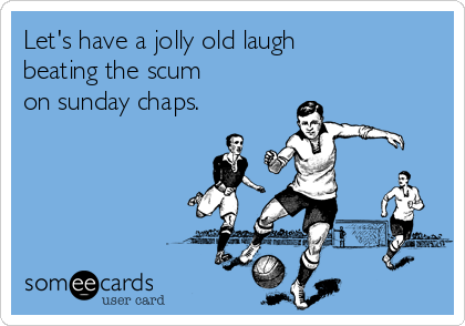 Let's have a jolly old laugh
beating the scum
on sunday chaps.