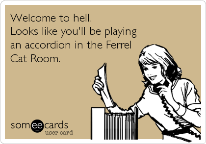Welcome to hell.
Looks like you'll be playing
an accordion in the Ferrel
Cat Room.