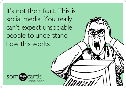 It's not their fault. This is
social media. You really
can't expect unsociable
people to understand
how this works.