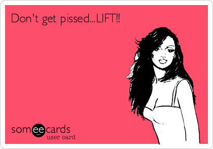 Don't get pissed...LIFT!!
