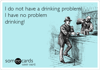 I do not have a drinking problem!
I have no problem
drinking!