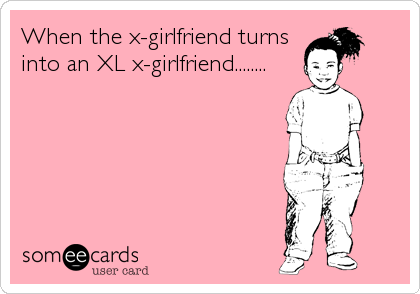 When the x-girlfriend turns
into an XL x-girlfriend........