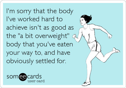 I'm sorry that the body
I've worked hard to
achieve isn't as good as
the "a bit overweight"
body that you've eaten
your way to, and have<br%
