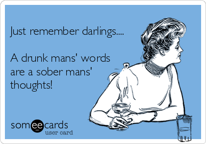 
Just remember darlings....

A drunk mans' words
are a sober mans'
thoughts!