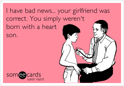 I have bad news... your girlfriend was
correct. You simply weren't
born with a heart
son.