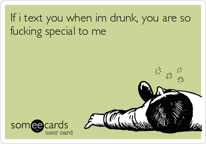 If i text you when im drunk, you are so
fucking special to me