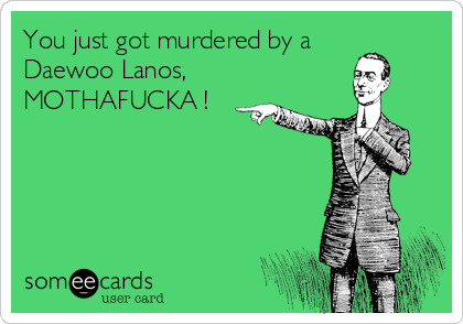 You just got murdered by a
Daewoo Lanos,
MOTHAFUCKA !