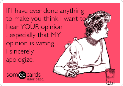 If I have ever done anything
to make you think I want to
hear YOUR opinion
...especially that MY
opinion is wrong...
I sincerely
apologize.