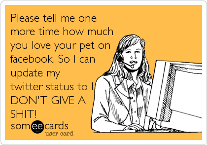 Please tell me one
more time how much
you love your pet on
facebook. So I can
update my
twitter status to I
DON'T GIVE A
SHIT!