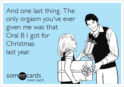 And one last thing. The
only orgasm you've ever
given me was that
Oral B I got for   
Christmas
last year.